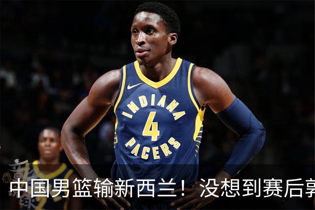 中国男篮输新西兰！没想到赛后郭士强这么说，三大后卫坑惨全队