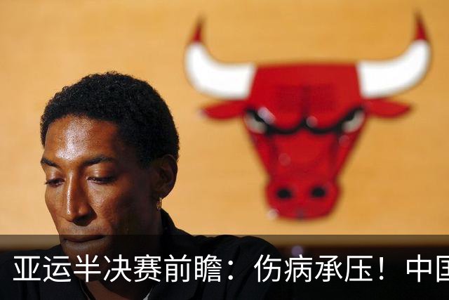 亚运半决赛前瞻：伤病承压！中国男篮艰难迎战东道主日本
